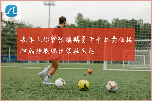 媒体人称赞张镇麟勇于承担责任精神成熟展现出领袖风范