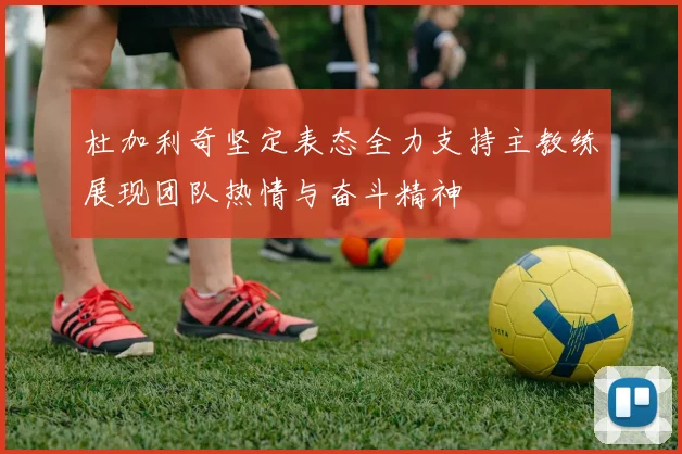 杜加利奇坚定表态全力支持主教练展现团队热情与奋斗精神