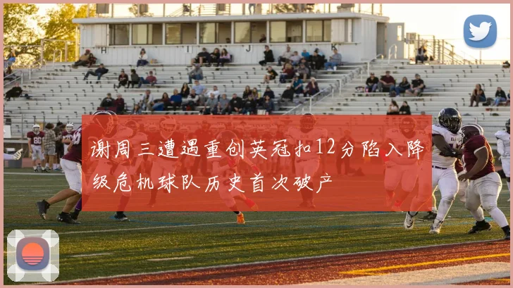 谢周三遭遇重创英冠扣12分陷入降级危机球队历史首次破产