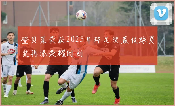 登贝莱荣获2025年环足奖最佳球员奖再添荣耀时刻