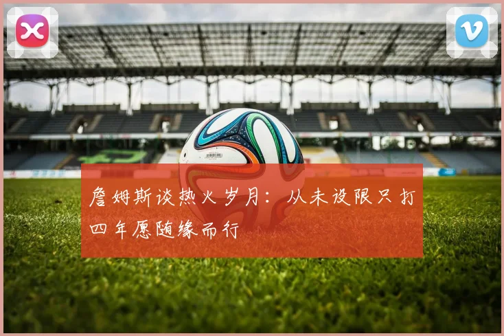 詹姆斯谈热火岁月：从未设限只打四年愿随缘而行