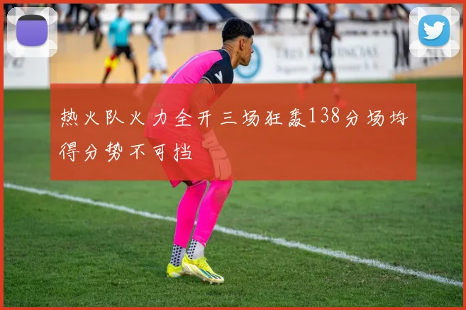 热火队火力全开三场狂轰138分场均得分势不可挡