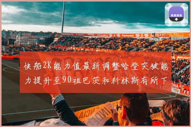 快船2K能力值最新调整哈登突破能力提升至90祖巴茨和科林斯有所下滑