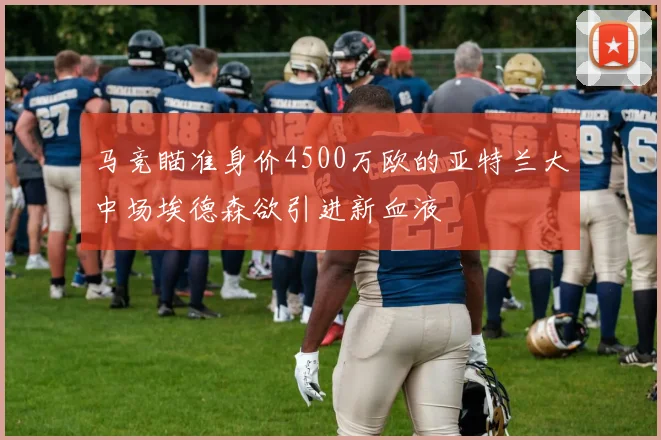 马竞瞄准身价4500万欧的亚特兰大中场埃德森欲引进新血液