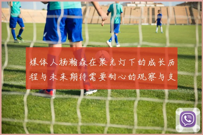 媒体人杨瀚森在聚光灯下的成长历程与未来期待需要耐心的观察与支持