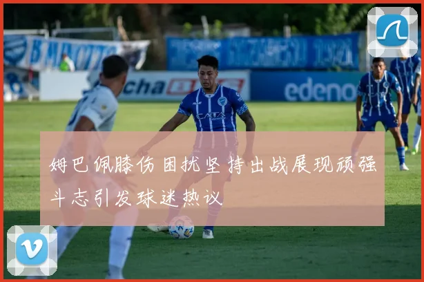 姆巴佩膝伤困扰坚持出战展现顽强斗志引发球迷热议