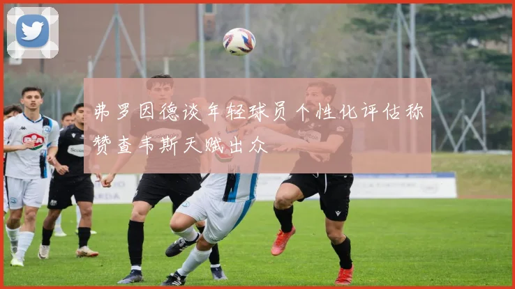 弗罗因德谈年轻球员个性化评估称赞查韦斯天赋出众