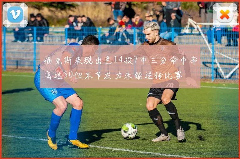 福克斯表现出色14投7中三分命中率高达50但末节发力未能逆转比赛