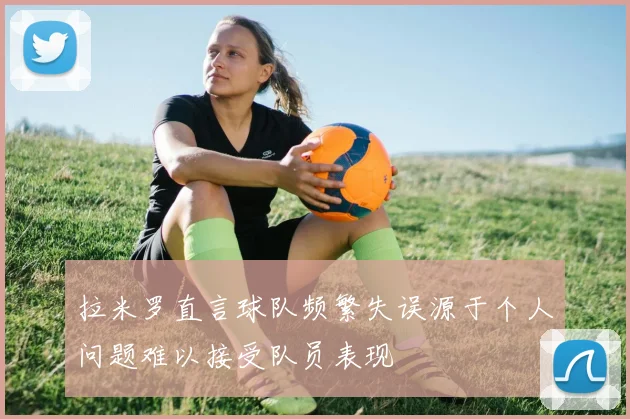 拉米罗直言球队频繁失误源于个人问题难以接受队员表现