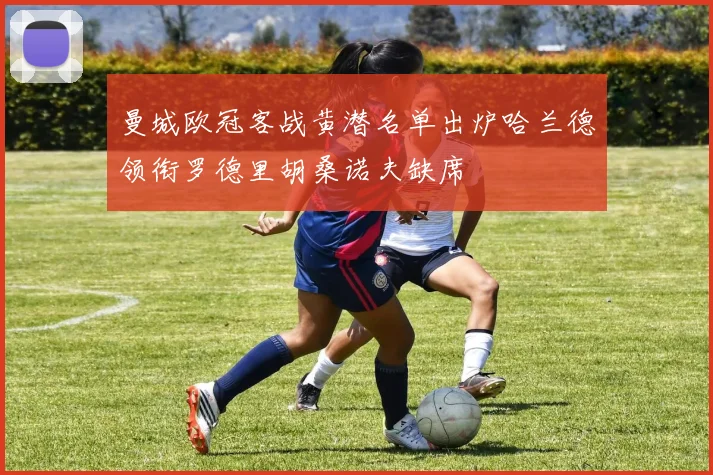 曼城欧冠客战黄潜名单出炉哈兰德领衔罗德里胡桑诺夫缺席