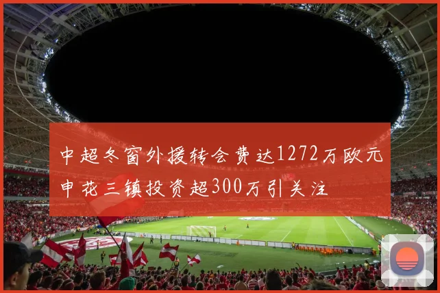 中超冬窗外援转会费达1272万欧元申花三镇投资超300万引关注
