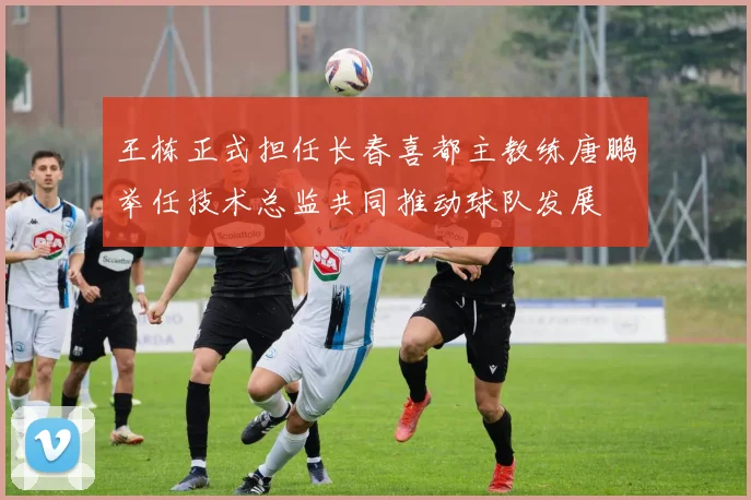 王栋正式担任长春喜都主教练唐鹏举任技术总监共同推动球队发展