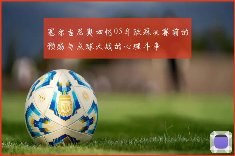 塞尔吉尼奥回忆05年欧冠决赛前的预感与点球大战的心理斗争