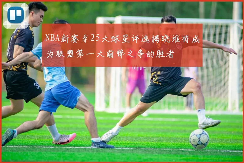 NBA新赛季25大球星评选揭晓谁将成为联盟第一大前锋之争的胜者