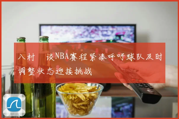 八村塁谈NBA赛程紧凑呼吁球队及时调整状态迎接挑战
