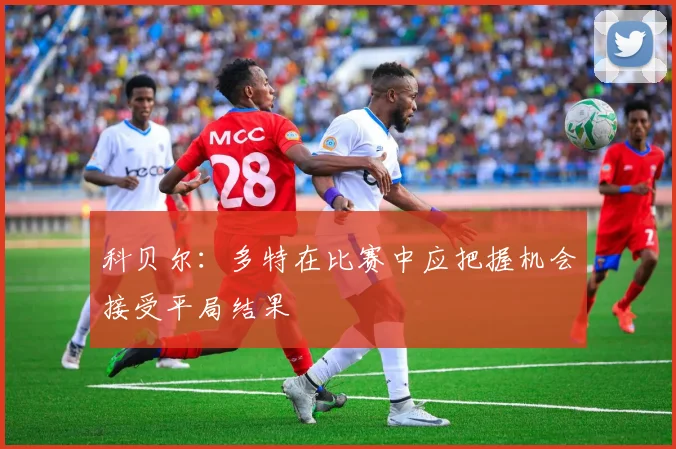 科贝尔：多特在比赛中应把握机会接受平局结果