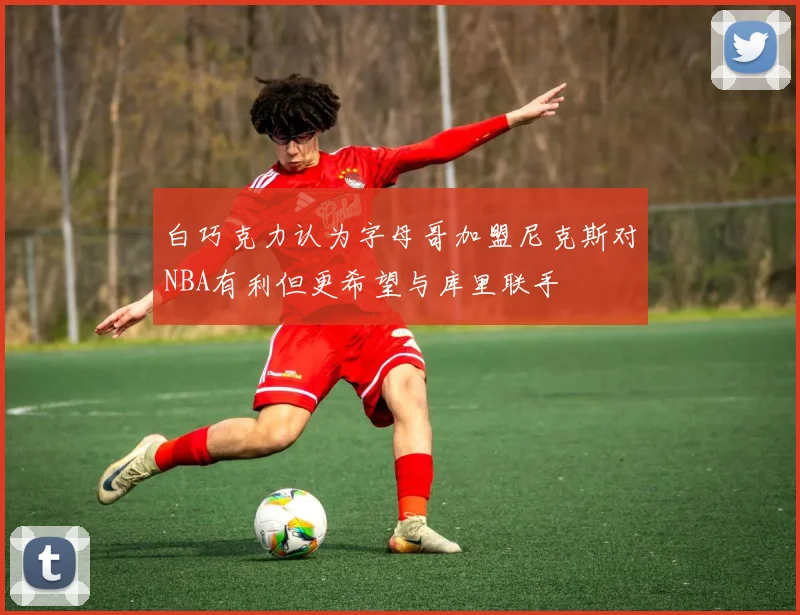 白巧克力认为字母哥加盟尼克斯对NBA有利但更希望与库里联手