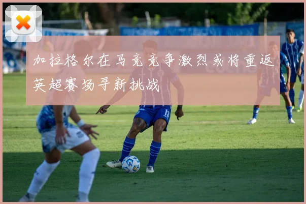 加拉格尔在马竞竞争激烈或将重返英超赛场寻新挑战