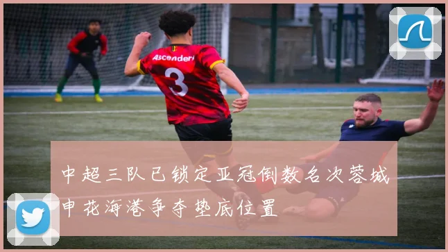 中超三队已锁定亚冠倒数名次蓉城申花海港争夺垫底位置